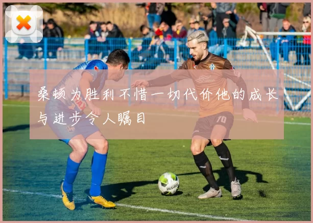桑顿为胜利不惜一切代价他的成长与进步令人瞩目