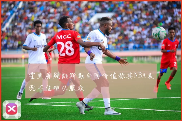 霍里质疑凯斯勒合同价值称其NBA表现不佳难以服众