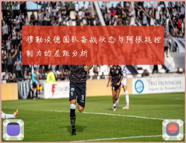 穆勒谈德国队备战状态与阿根廷控制力的差距分析