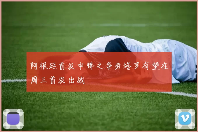阿根廷首发中锋之争劳塔罗有望在周三首发出战