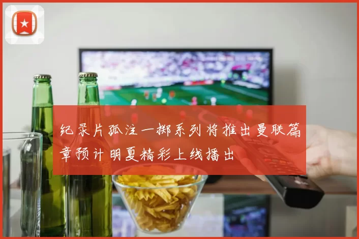 纪录片孤注一掷系列将推出曼联篇章预计明夏精彩上线播出