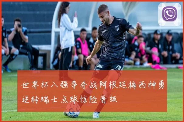 世界杯八强争夺战阿根廷梅西神勇逆转瑞士点球惊险晋级