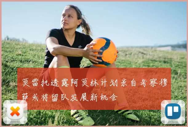莫雷托透露阿莫林计划亲自考察穆萨或将留队发展新机会